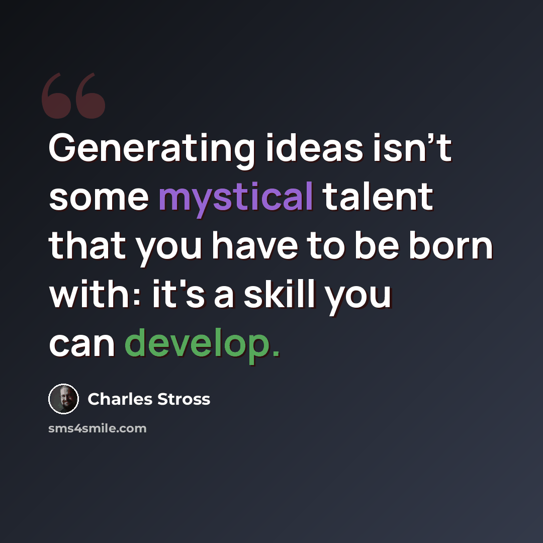 “Generating ideas isn't some mystical talent that you have to be born with: it's a skill you can develop.” quote by Charles Stross