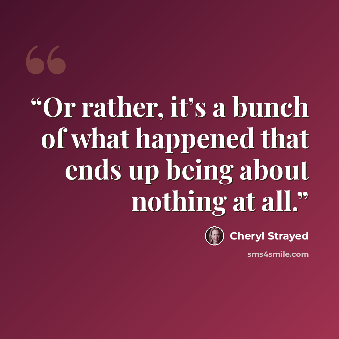 “Or rather, it’s a bunch of what happened that ends up being about nothing at all.” quote by Cheryl Strayed