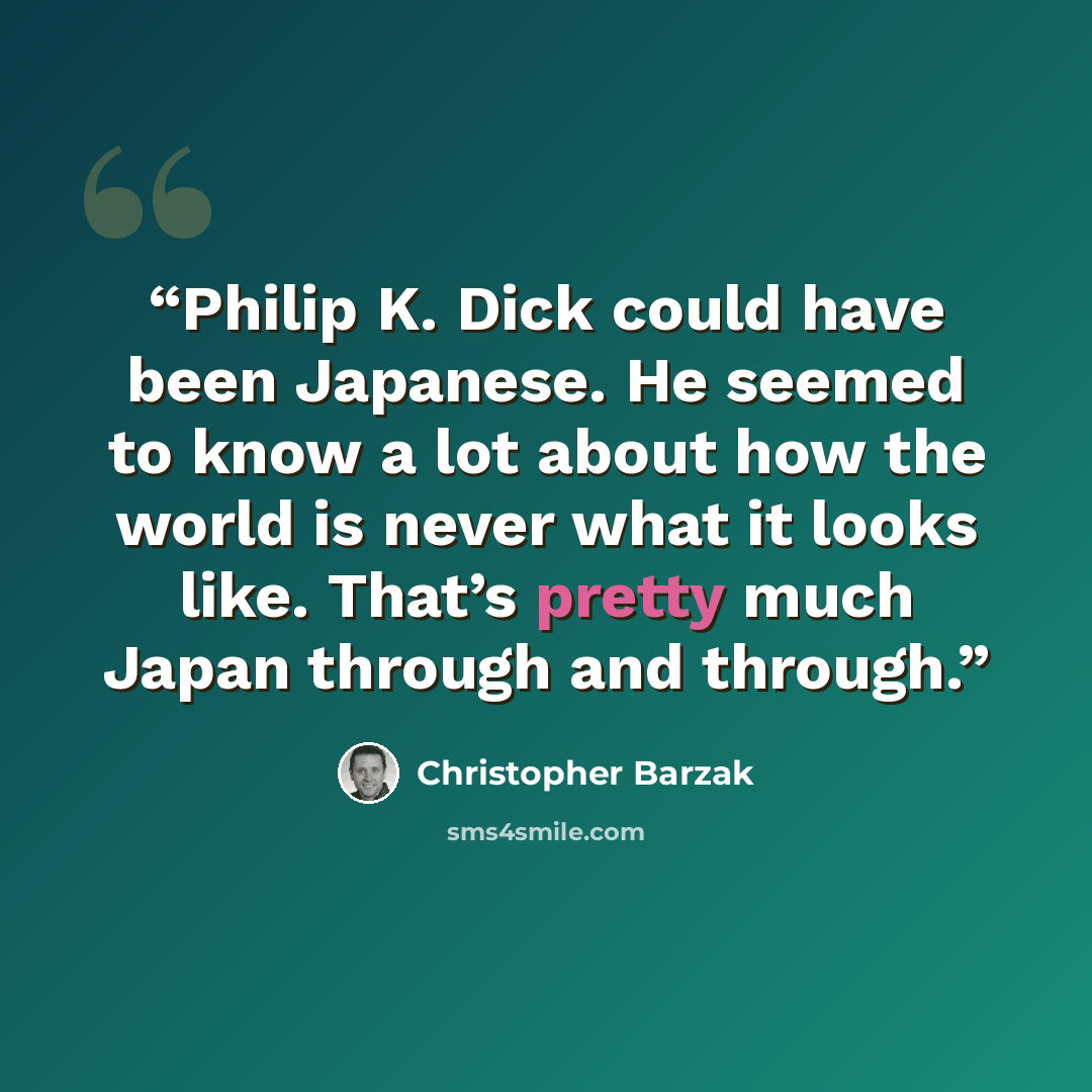 “Philip K. Dick could have been Japanese. He seemed to know a lot about how the world is never what it looks like. That’s pretty much Japan through and through.” quote by Christopher Barzak