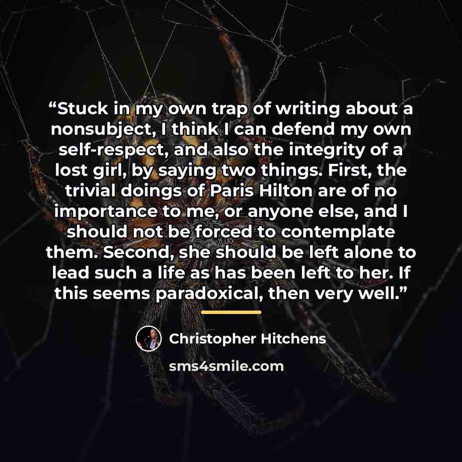 “Stuck in my own trap of writing about a nonsubject, I think I can defend my own self-respect, and also the integrity of a lost girl, by saying two things. First, the trivial doings of Paris Hilton are of no importance to me, or anyone else, and I should not be forced to contemplate them. Second…” quote by Christopher Hitchens