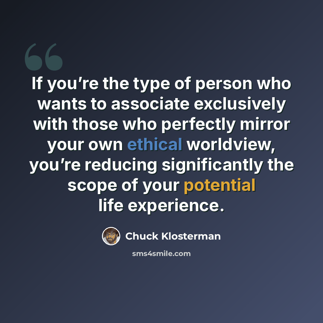 “If you’re the type of person who wants to associate exclusively with those who perfectly mirror your own ethical worldview, you’re reducing significantly the scope of your potential life experience.” quote by Chuck Klosterman
