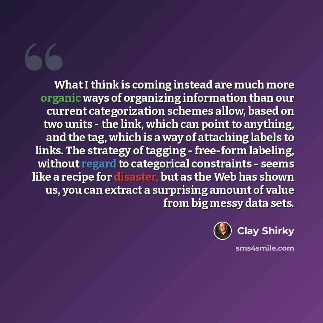 “What I think is coming instead are much more organic ways of organizing information than our current categorization schemes allow, based on two units - the link, which can point to anything, and the tag, which is a way of attaching labels to links. The strategy of tagging - free-form labeling…” quote by Clay Shirky