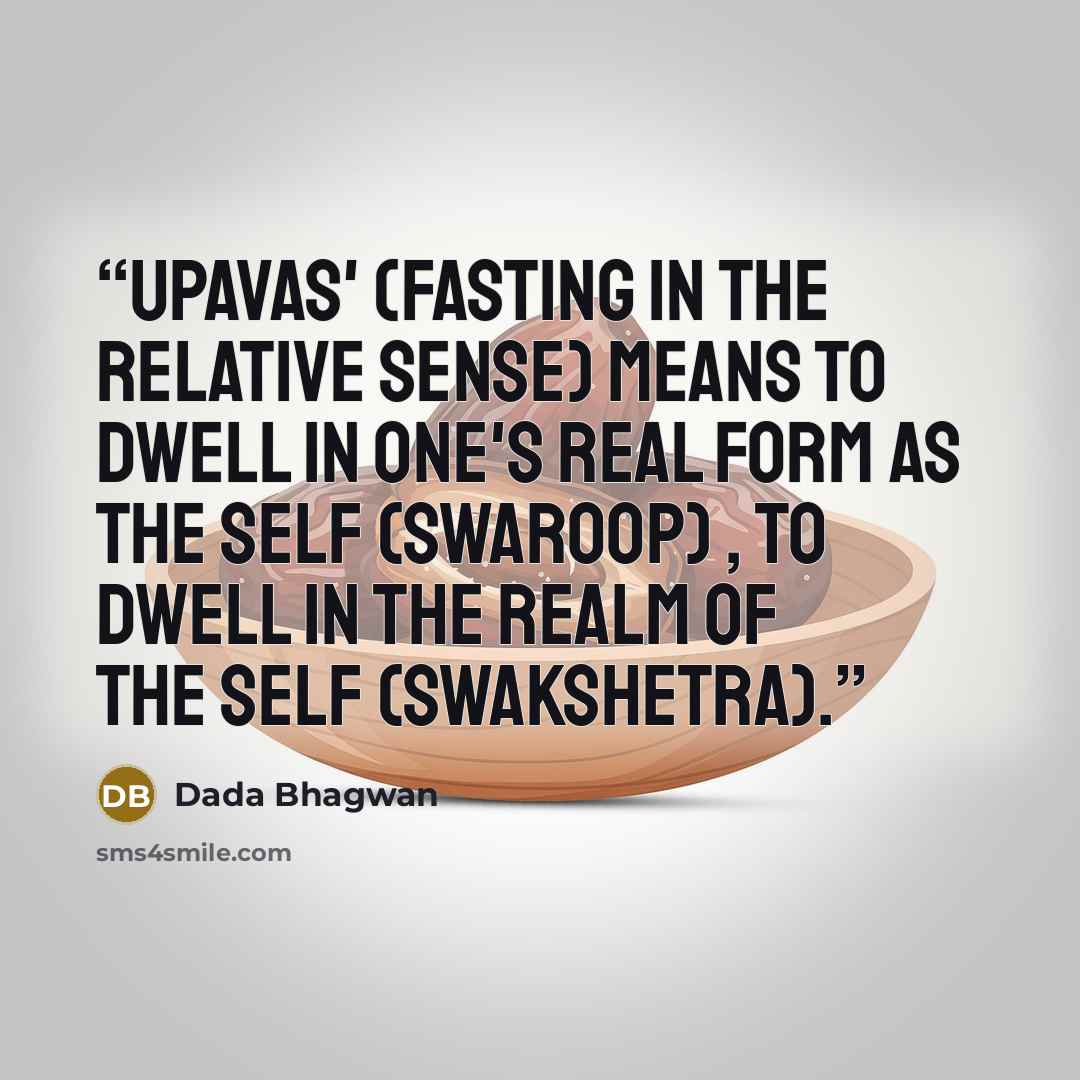 “Upavas' (fasting in the relative sense) means to dwell in One's real form as the Self (Swaroop) , to dwell in the realm of the Self (Swakshetra).” quote by Dada Bhagwan