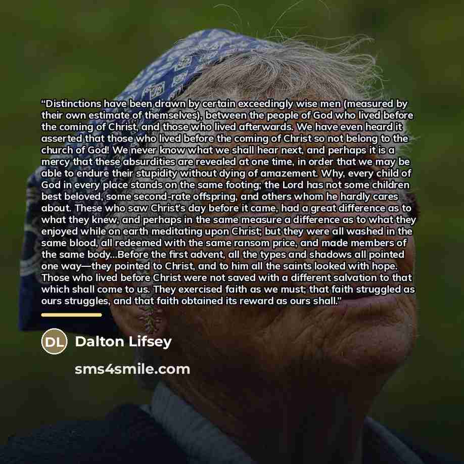 “Distinctions have been drawn by certain exceedingly wise men (measured by their own estimate of themselves), between the people of God who lived before the coming of Christ, and those who lived afterwards. We have even heard it asserted that those who lived before the coming of Christ so not…” quote by Dalton Lifsey