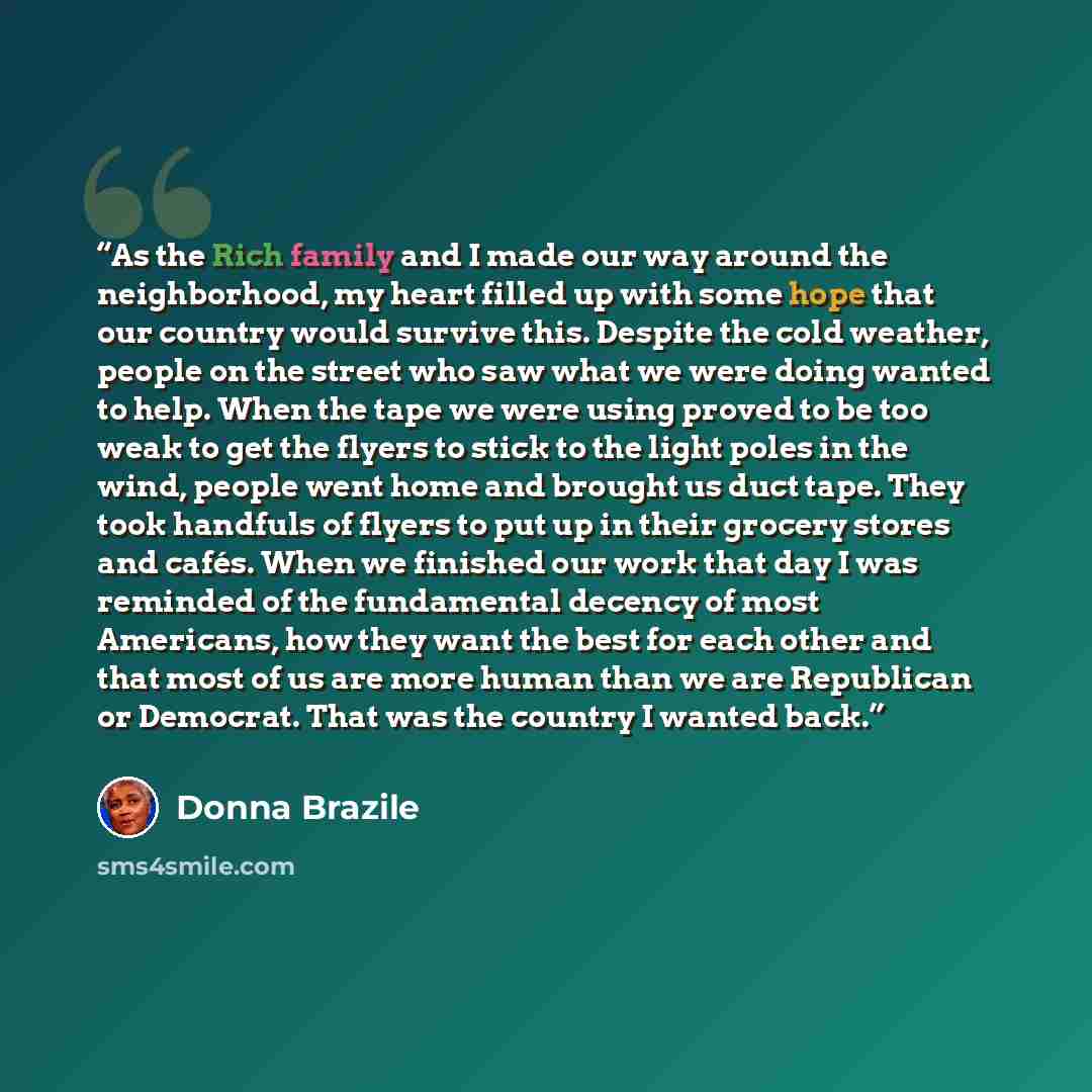 “As the Rich family and I made our way around the neighborhood, my heart filled up with some hope that our country would survive this. Despite the cold weather, people on the street who saw what we were doing wanted to help. When the tape we were using proved to be too weak to get the flyers to…” quote by Donna Brazile
