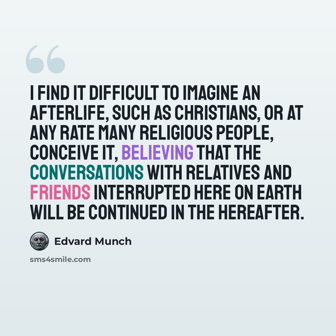 “I find it difficult to imagine an afterlife, such as Christians, or at any rate many religious people, conceive it, believing that the conversations with relatives and friends interrupted here on earth will be continued in the hereafter.” quote by Edvard Munch