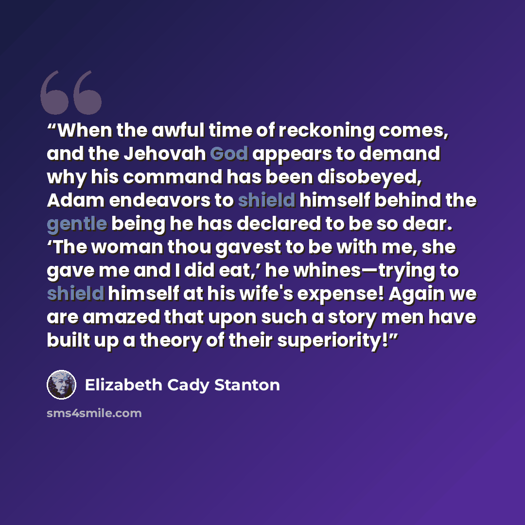 “When the awful time of reckoning comes, and the Jehovah God appears to demand why his command has been disobeyed, Adam endeavors to shield himself behind the gentle being he has declared to be so dear. ‘The woman thou gavest to be with me, she gave me and I did eat,’ he whines—trying to shield…” quote by Elizabeth Cady Stanton