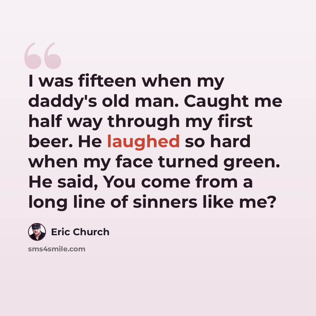 “I was fifteen when my daddy's old man. Caught me half way through my first beer. He laughed so hard when my face turned green. He said, You come from a long line of sinners like me?” quote by Eric Church