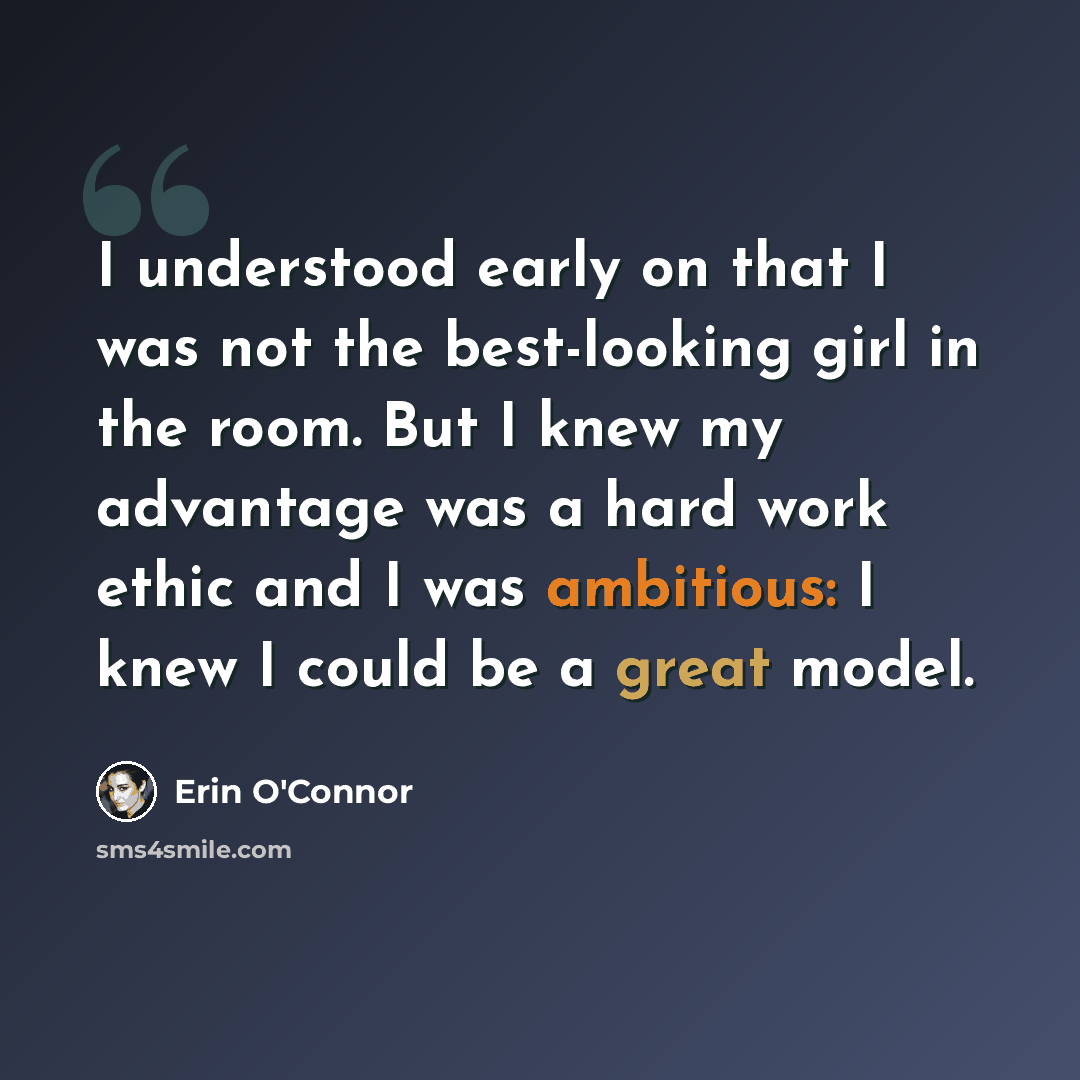 “I understood early on that I was not the best-looking girl in the room. But I knew my advantage was a hard work ethic and I was ambitious: I knew I could be a great model.” quote by Erin O'Connor
