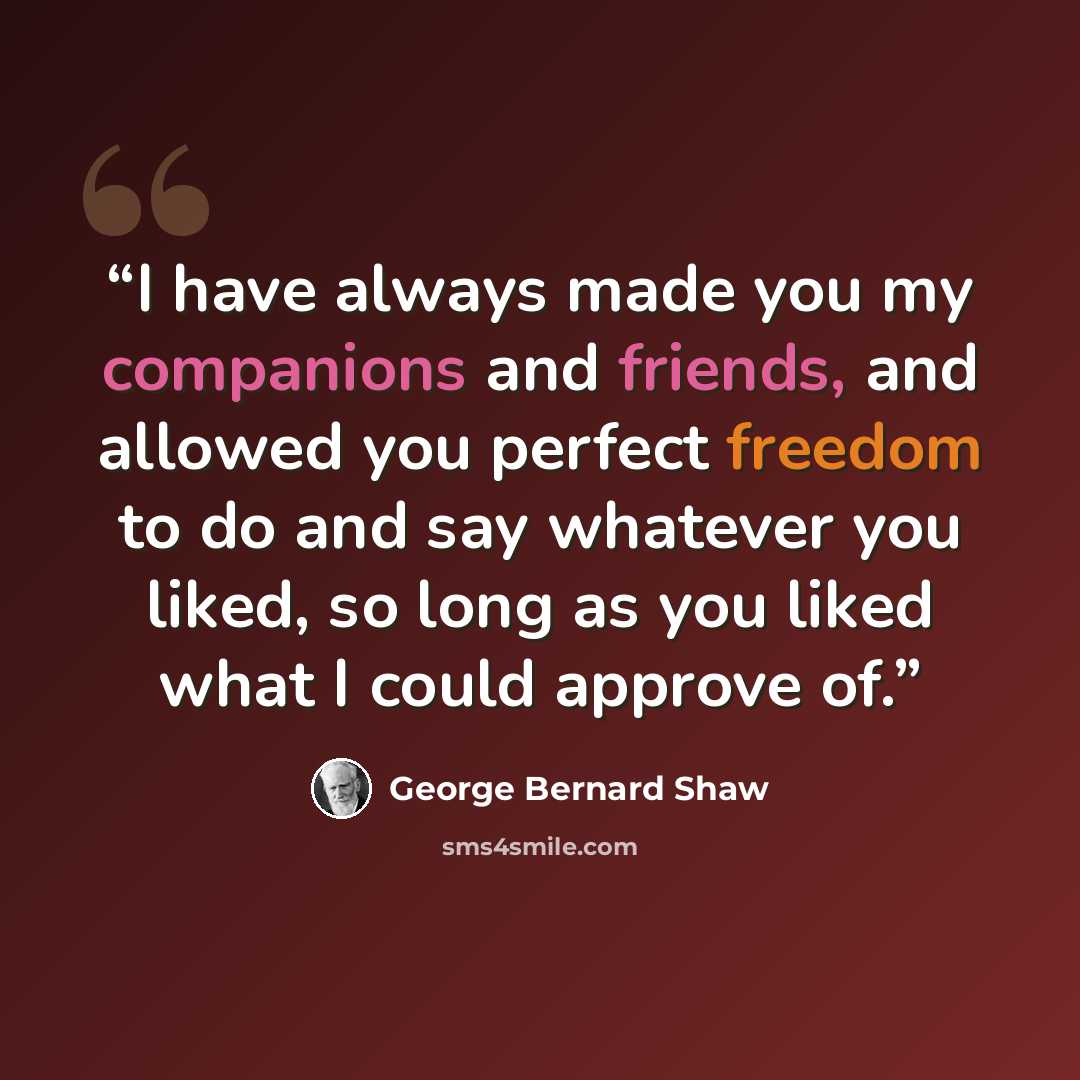 “I have always made you my companions and friends, and allowed you perfect freedom to do and say whatever you liked, so long as you liked what I could approve of.” quote by George Bernard Shaw
