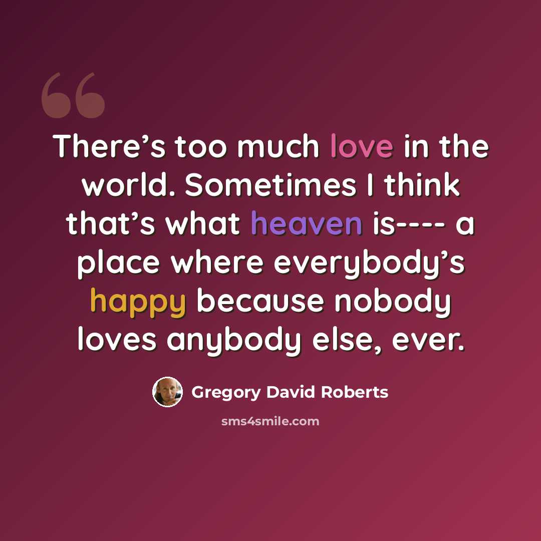 “There’s too much love in the world. Sometimes I think that’s what heaven is---- a place where everybody’s happy because nobody loves anybody else, ever.” quote by Gregory David Roberts
