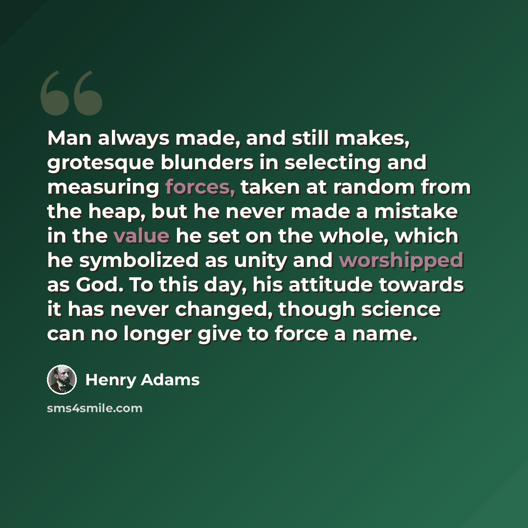 “Man always made, and still makes, grotesque blunders in selecting and measuring forces, taken at random from the heap, but he never made a mistake in the value he set on the whole, which he symbolized as unity and worshipped as God. To this day, his attitude towards it has never changed, though…” quote by Henry Adams