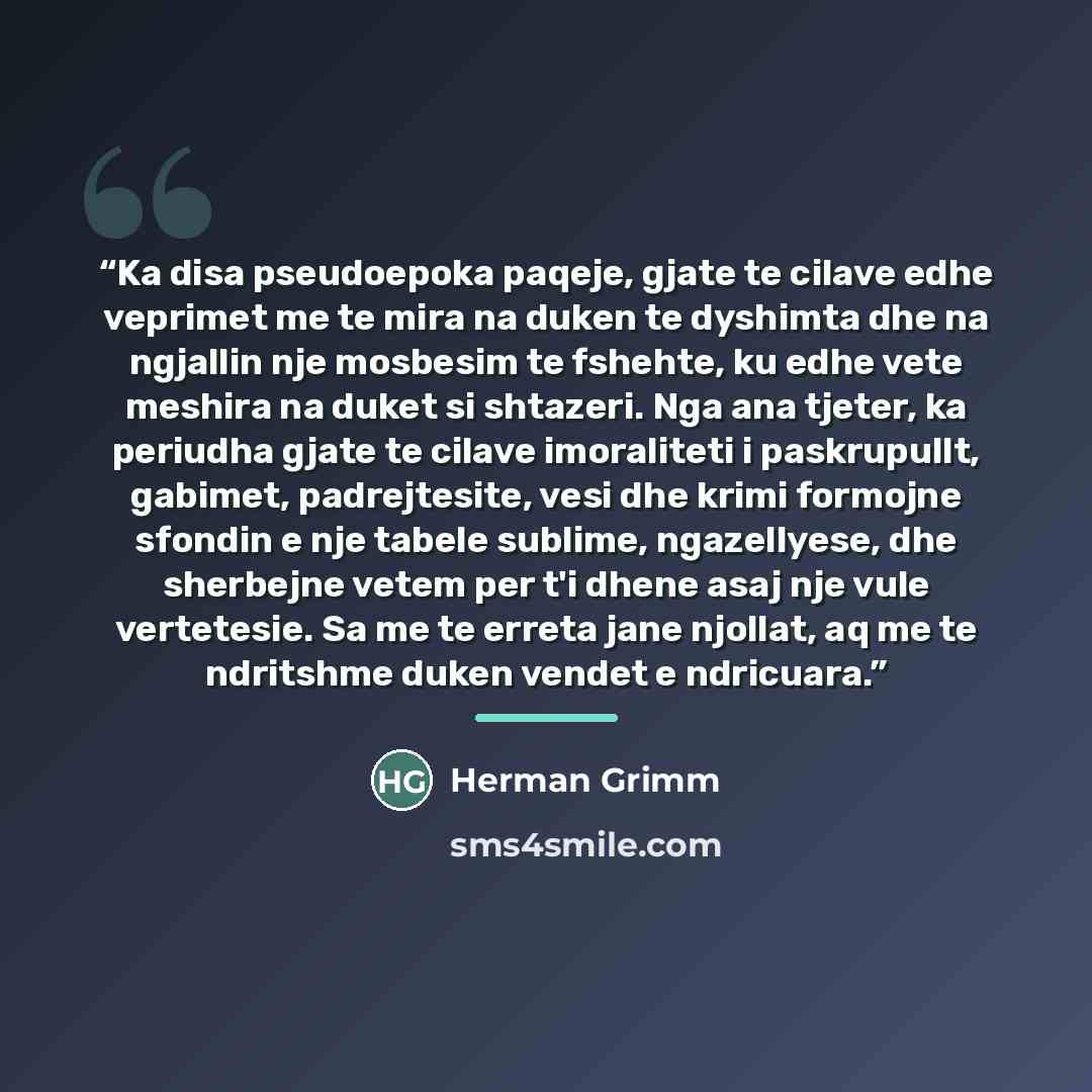 “Ka disa pseudoepoka paqeje, gjate te cilave edhe veprimet me te mira na duken te dyshimta dhe na ngjallin nje mosbesim te fshehte, ku edhe vete meshira na duket si shtazeri. Nga ana tjeter, ka periudha gjate te cilave imoraliteti i paskrupullt, gabimet, padrejtesite, vesi dhe krimi formojne…” quote by Herman Grimm