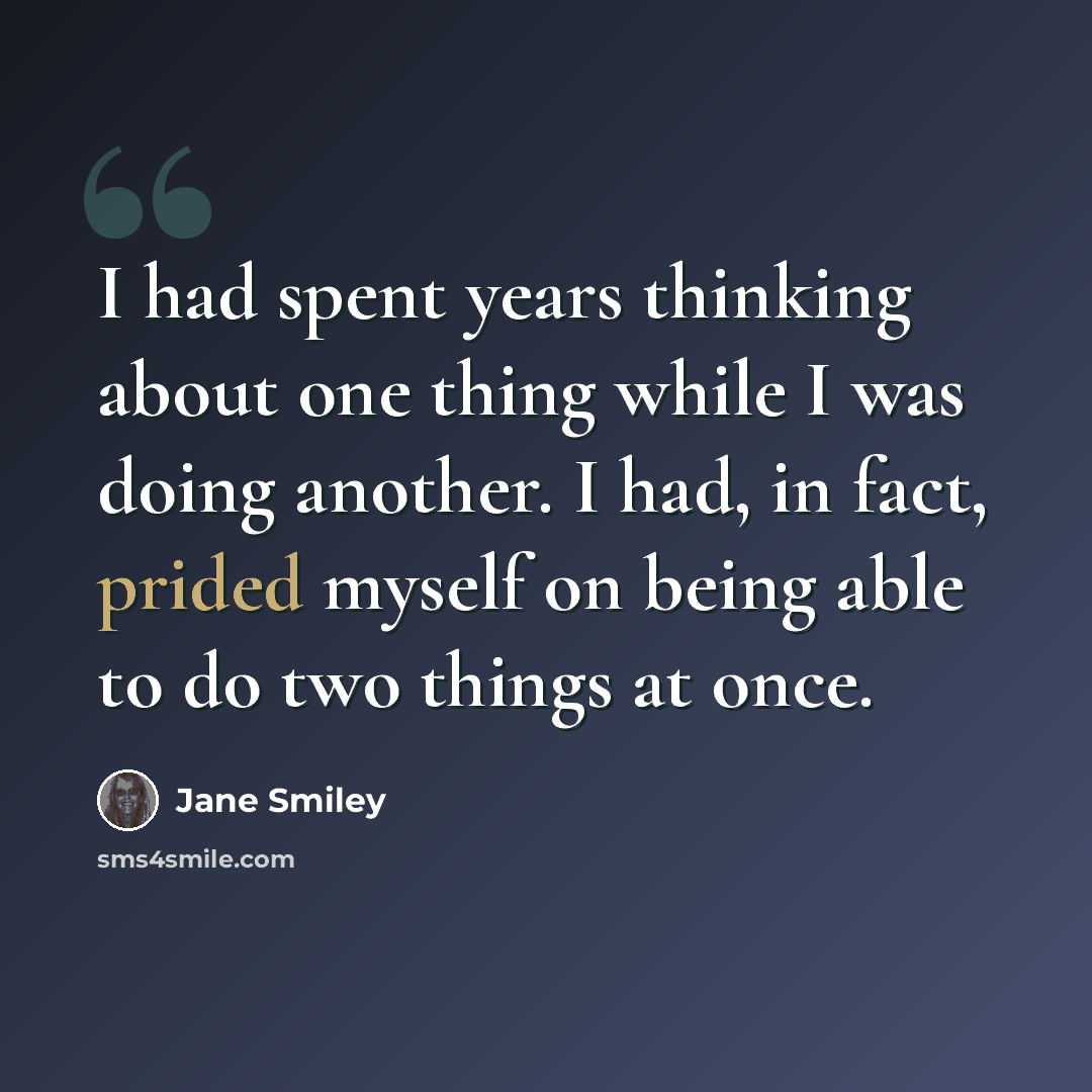 “I had spent years thinking about one thing while I was doing another. I had, in fact, prided myself on being able to do two things at once.” quote by Jane Smiley