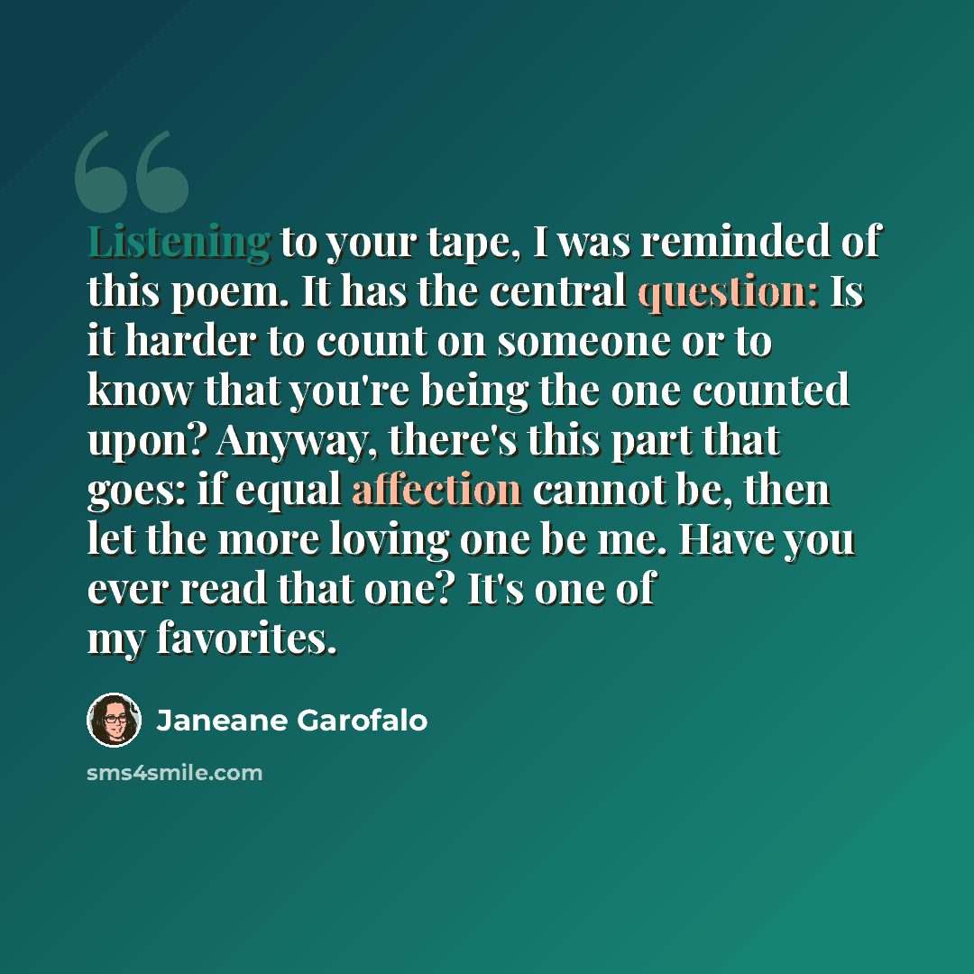 “Listening to your tape, I was reminded of this poem. It has the central question: Is it harder to count on someone or to know that you're being the one counted upon? Anyway, there's this part that goes: if equal affection cannot be, then let the more loving one be me. Have you ever read that one?…” quote by Janeane Garofalo