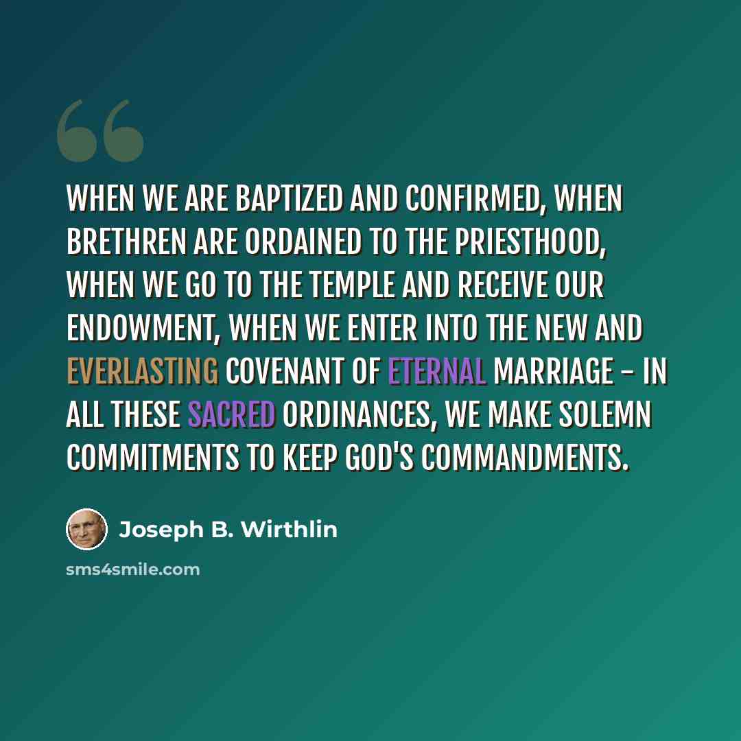 “When we are baptized and confirmed, when brethren are ordained to the priesthood, when we go to the temple and receive our endowment, when we enter into the new and everlasting covenant of eternal marriage - in all these sacred ordinances, we make solemn commitments to keep God's commandments.” quote by Joseph B. Wirthlin