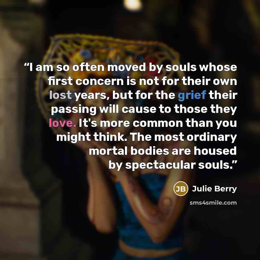“I am so often moved by souls whose first concern is not for their own lost years, but for the grief their passing will cause to those they love. It's more common than you might think. The most ordinary mortal bodies are housed by spectacular souls.” quote by Julie Berry