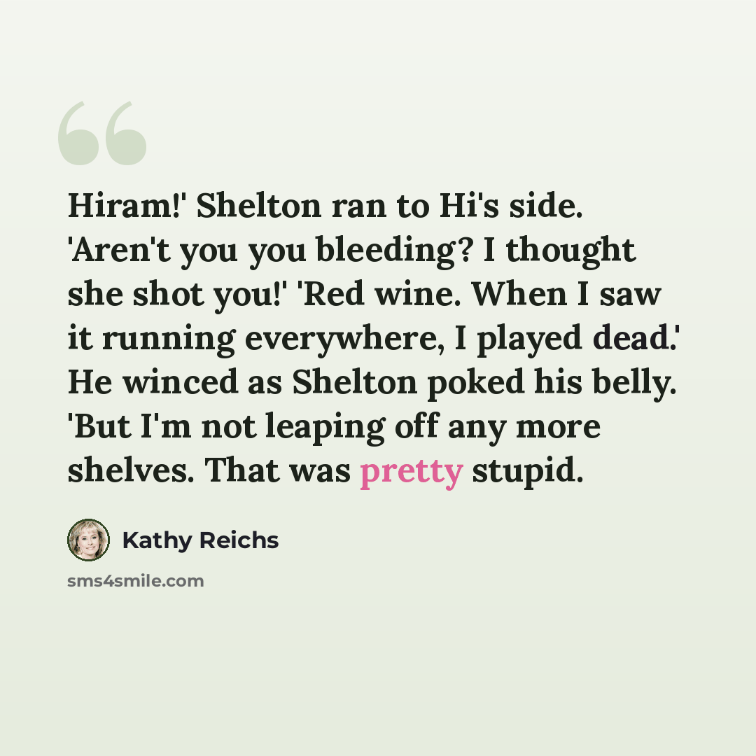 “Hiram!' Shelton ran to Hi's side. 'Aren't you you bleeding? I thought she shot you!' 'Red wine. When I saw it running everywhere, I played dead.' He winced as Shelton poked his belly. 'But I'm not leaping off any more shelves. That was pretty stupid.” quote by Kathy Reichs