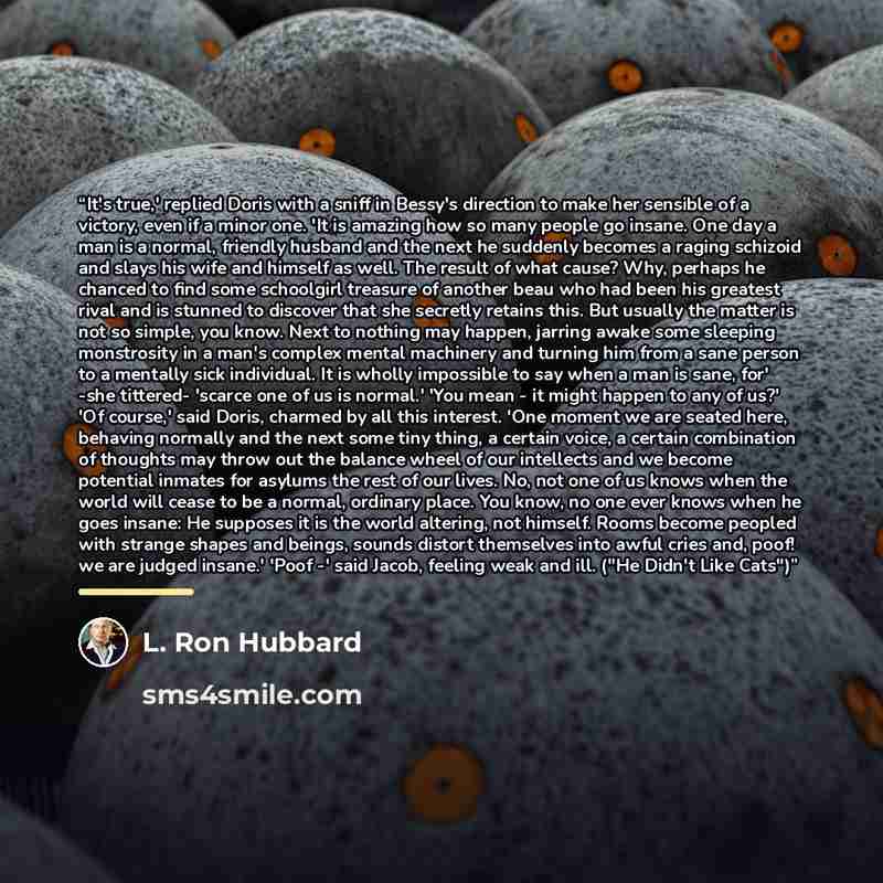 “It's true,' replied Doris with a sniff in Bessy's direction to make her sensible of a victory, even if a minor one. 'It is amazing how so many people go insane. One day a man is a normal, friendly husband and the next he suddenly becomes a raging schizoid and slays his wife and himself as well…” quote by L. Ron Hubbard