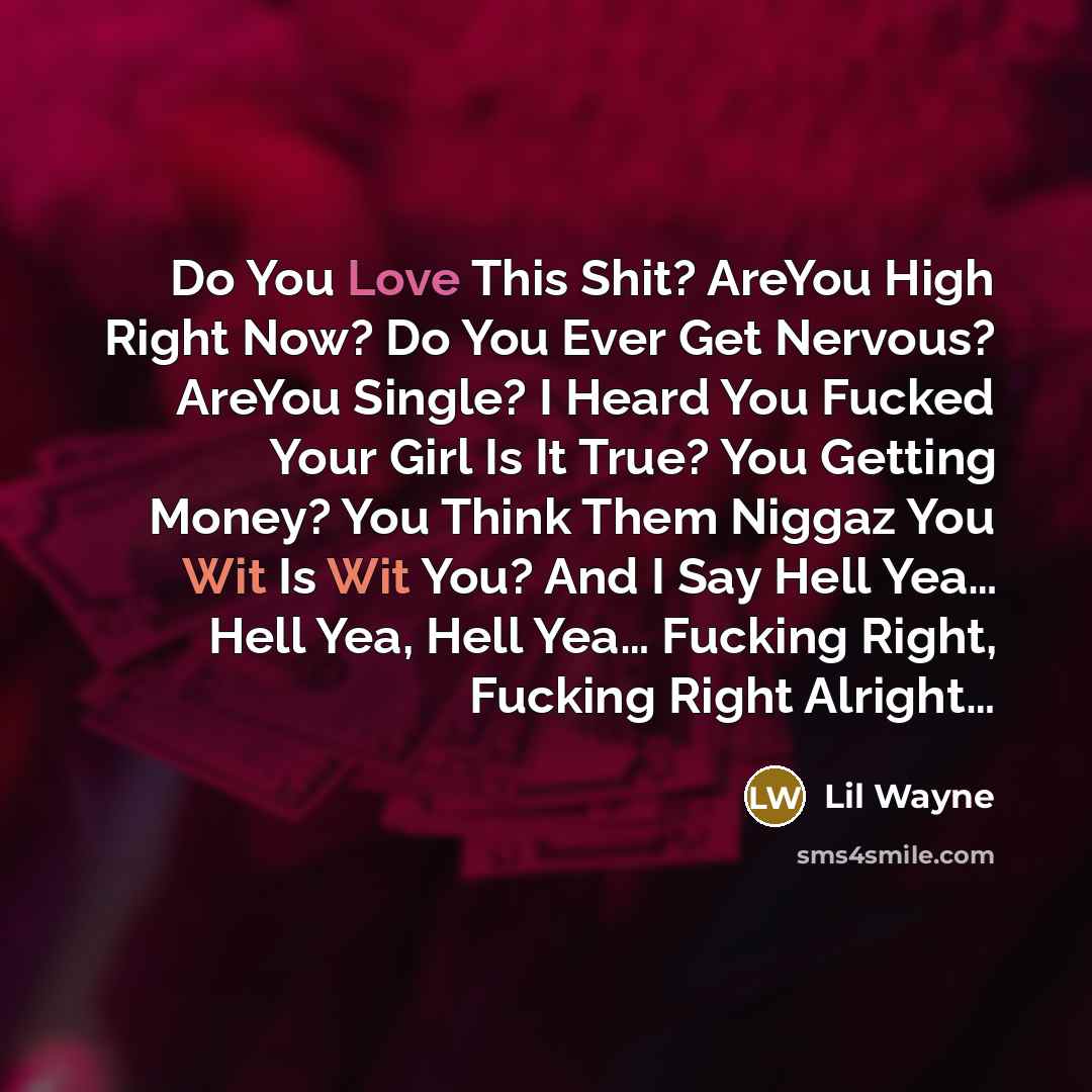 “Do You Love This Shit? AreYou High Right Now? Do You Ever Get Nervous? AreYou Single? I Heard You Fucked Your Girl Is It True? You Getting Money? You Think Them Niggaz You Wit Is Wit You? And I Say Hell Yea… Hell Yea, Hell Yea… Fucking Right, Fucking Right Alright…” quote by Lil Wayne