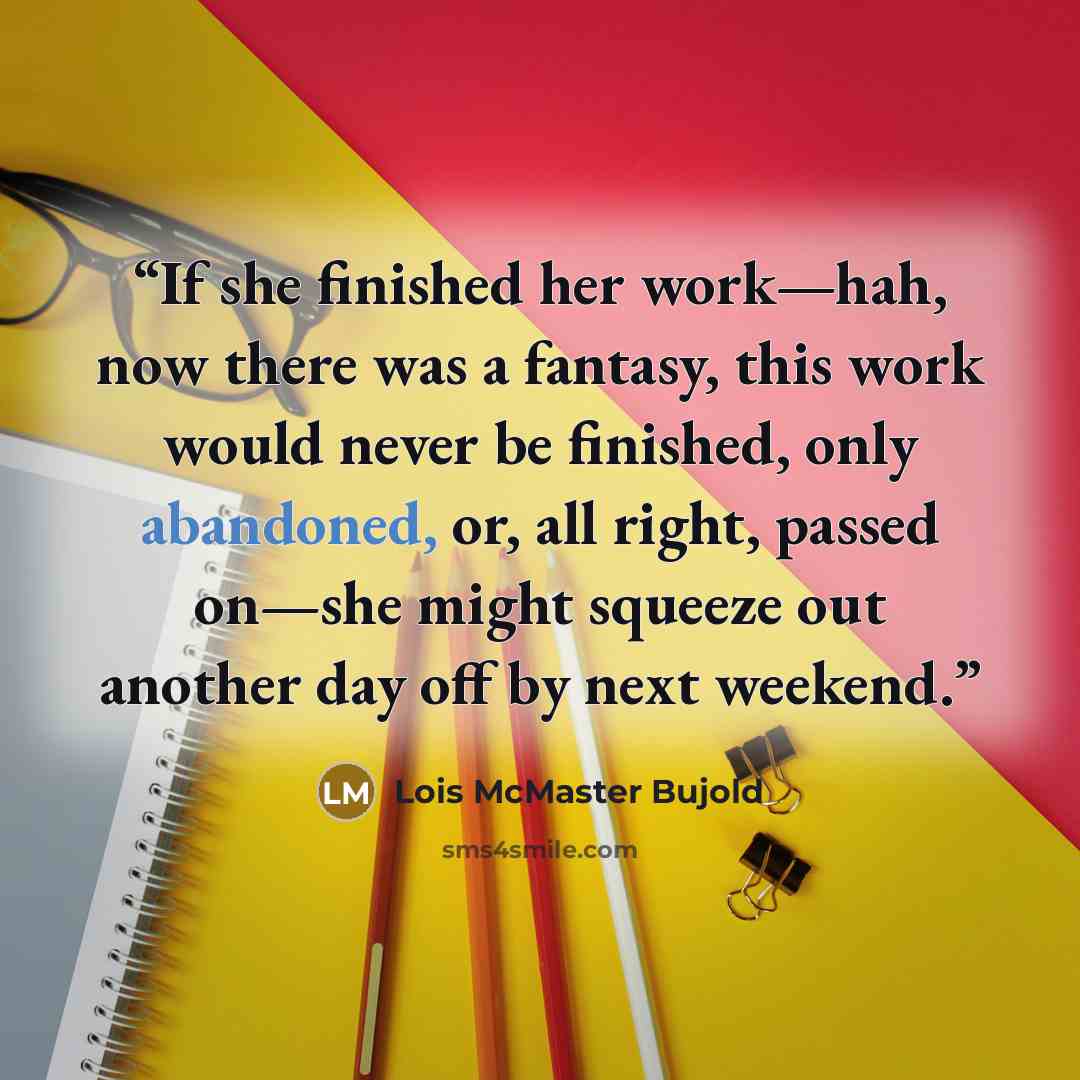 “If she finished her work—hah, now there was a fantasy, this work would never be finished, only abandoned, or, all right, passed on—she might squeeze out another day off by next weekend.” quote by Lois McMaster Bujold