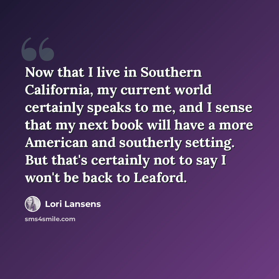 “Now that I live in Southern California, my current world certainly speaks to me, and I sense that my next book will have a more American and southerly setting. But that's certainly not to say I won't be back to Leaford.” quote by Lori Lansens