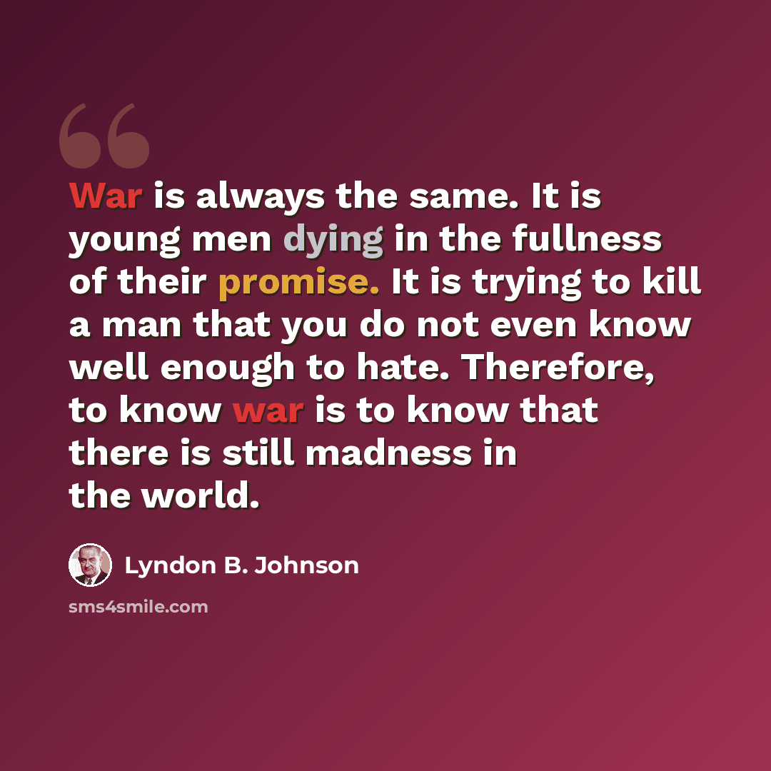 “War is always the same. It is young men dying in the fullness of their promise. It is trying to kill a man that you do not even know well enough to hate. Therefore, to know war is to know that there is still madness in the world.” quote by Lyndon B. Johnson