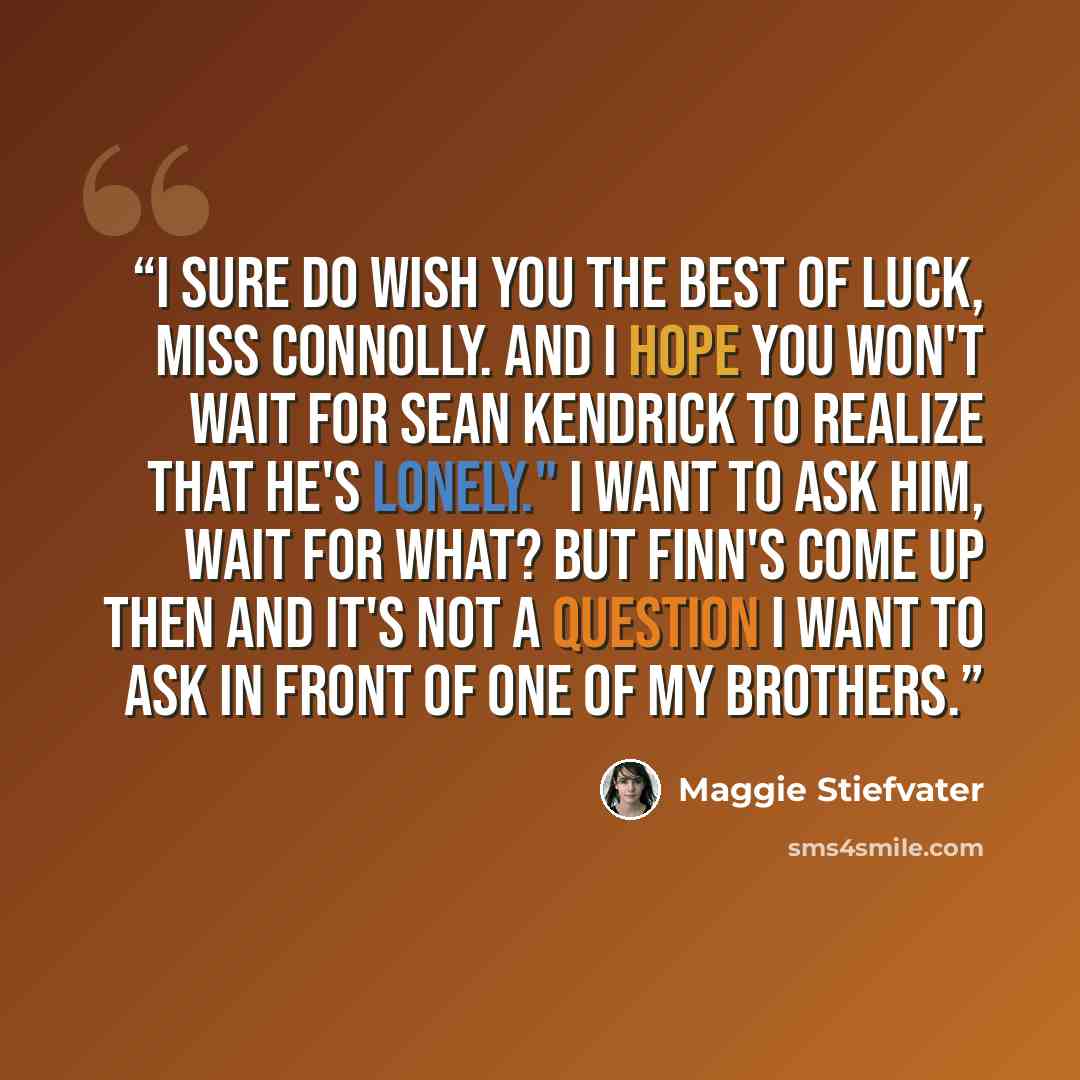 “I sure do wish you the best of luck, Miss Connolly. and I hope you won't wait for Sean Kendrick to realize that he's lonely." I want to ask him, Wait for what? but Finn's come up then and it's not a question I want to ask in front of one of my brothers.” quote by Maggie Stiefvater