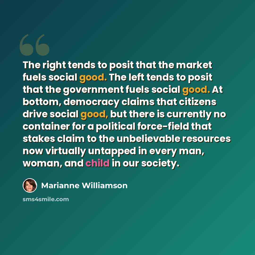 “The right tends to posit that the market fuels social good. The left tends to posit that the government fuels social good. At bottom, democracy claims that citizens drive social good, but there is currently no container for a political force-field that stakes claim to the unbelievable resources…” quote by Marianne Williamson