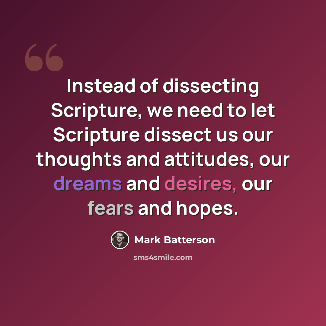 “Instead of dissecting Scripture, we need to let Scripture dissect us our thoughts and attitudes, our dreams and desires, our fears and hopes.” quote by Mark Batterson