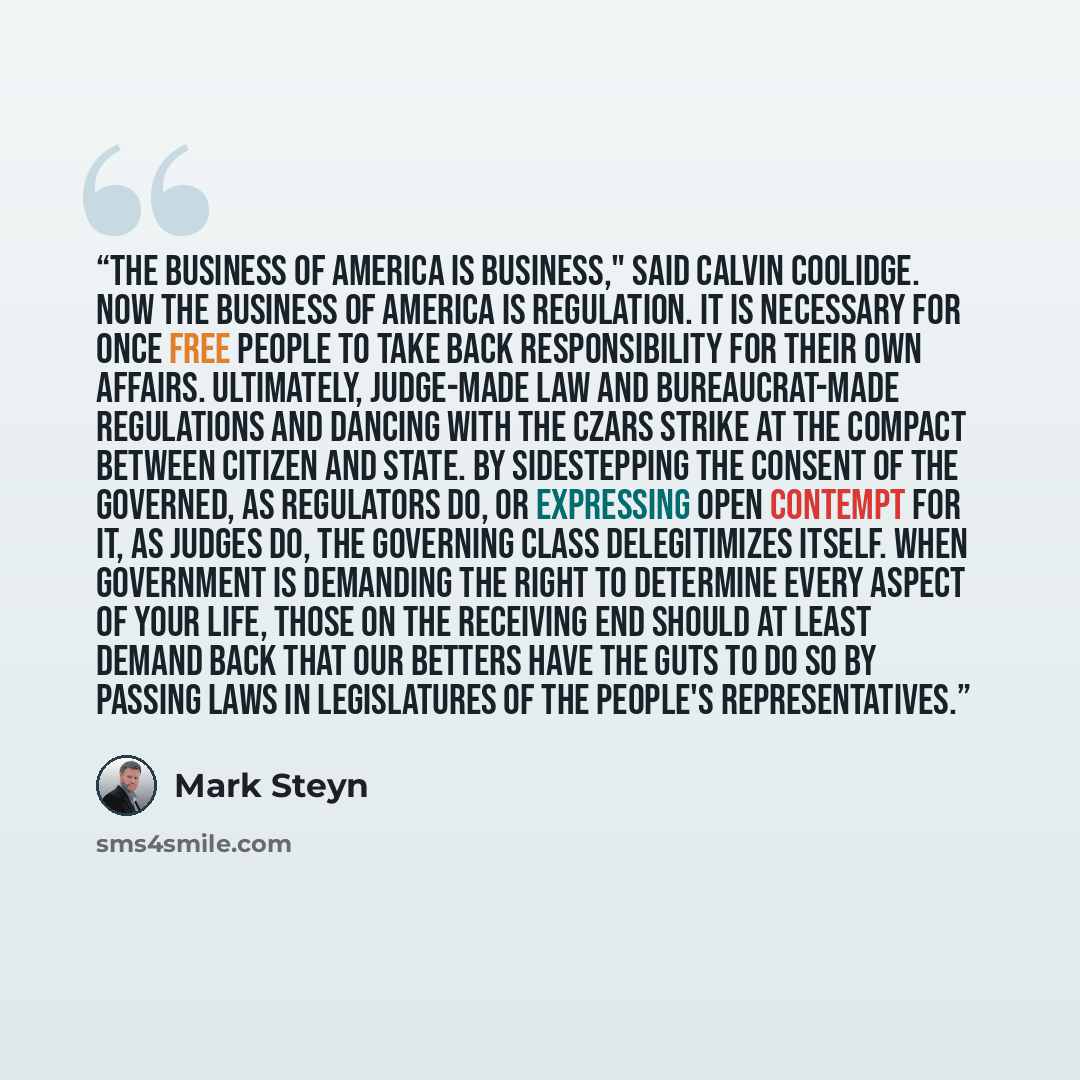 “The business of America is business," said Calvin Coolidge. Now the business of America is regulation. It is necessary for once free people to take back responsibility for their own affairs. Ultimately, judge-made law and bureaucrat-made regulations and dancing with the czars strike at the compact…” quote by Mark Steyn