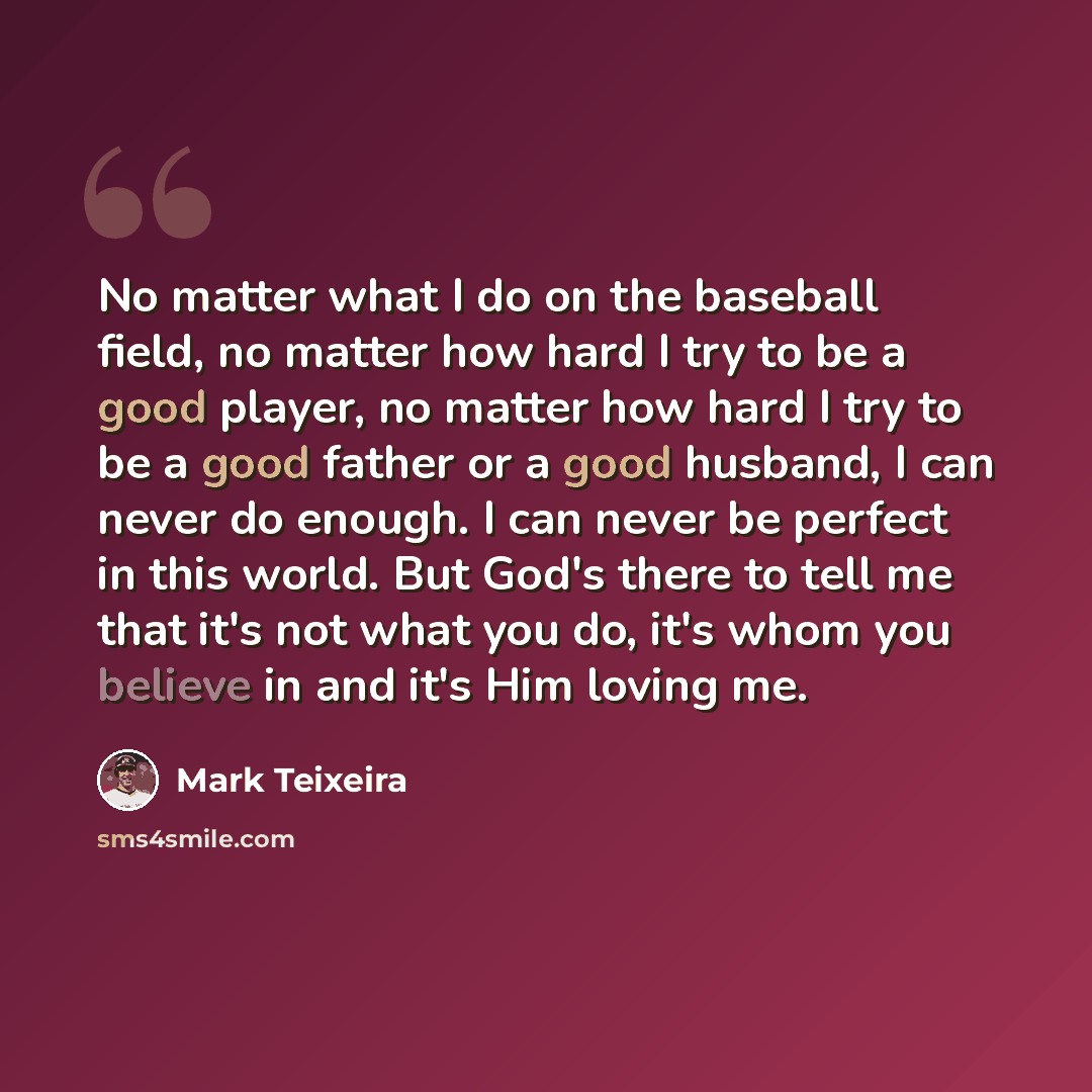 “No matter what I do on the baseball field, no matter how hard I try to be a good player, no matter how hard I try to be a good father or a good husband, I can never do enough. I can never be perfect in this world. But God's there to tell me that it's not what you do, it's whom you believe in and…” quote by Mark Teixeira