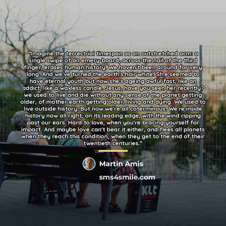 “Imagine the terrestrial timespan as an outstretched arm: a single swipe of an emery-board, across the nail of the third finger, erases human history. We haven't been around for very long. And we've turned the earth's hair white. Sh e seemed to have eternal youth but now she's ageing awful fast…” quote by Martin Amis