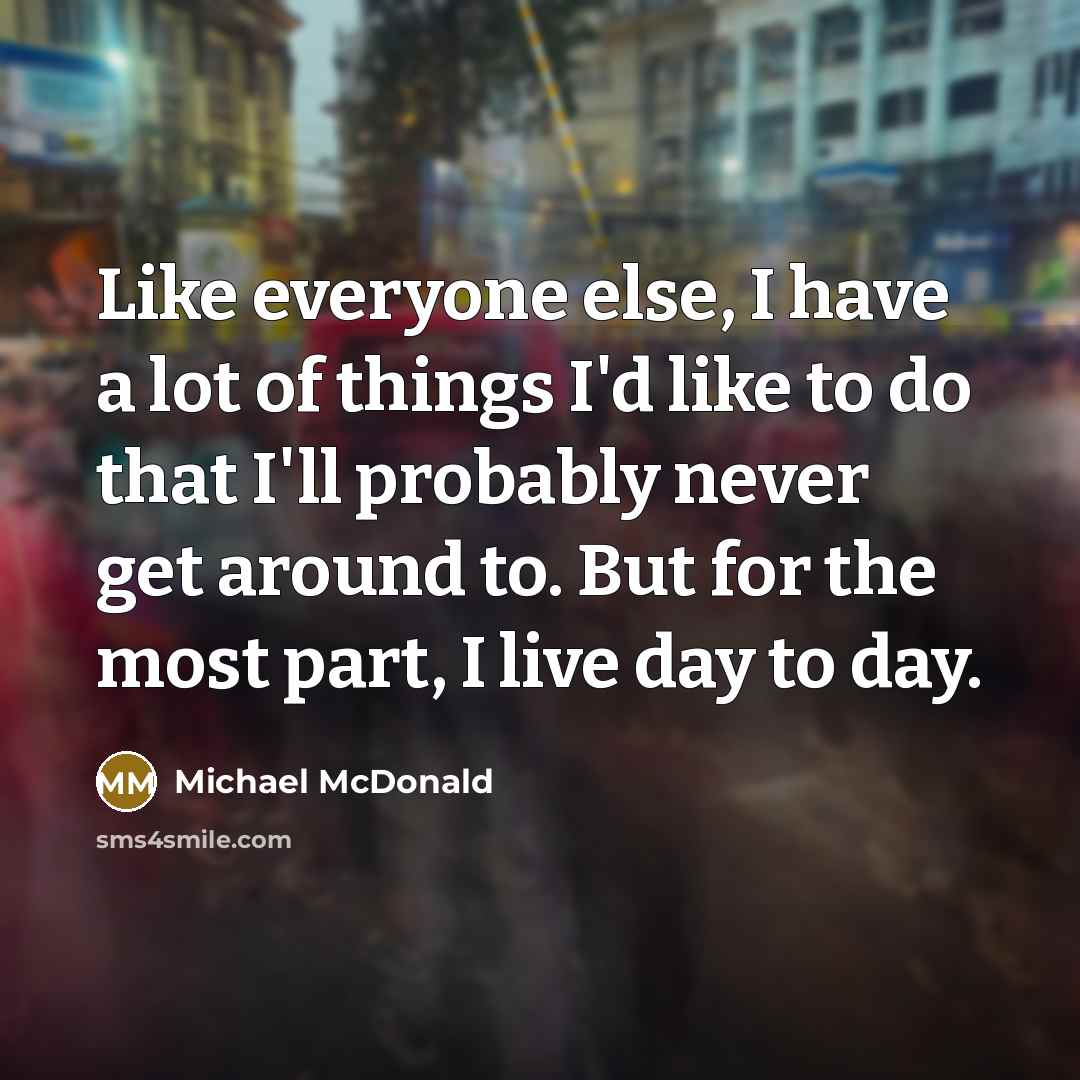 “Like everyone else, I have a lot of things I'd like to do that I'll probably never get around to. But for the most part, I live day to day.” quote by Michael McDonald
