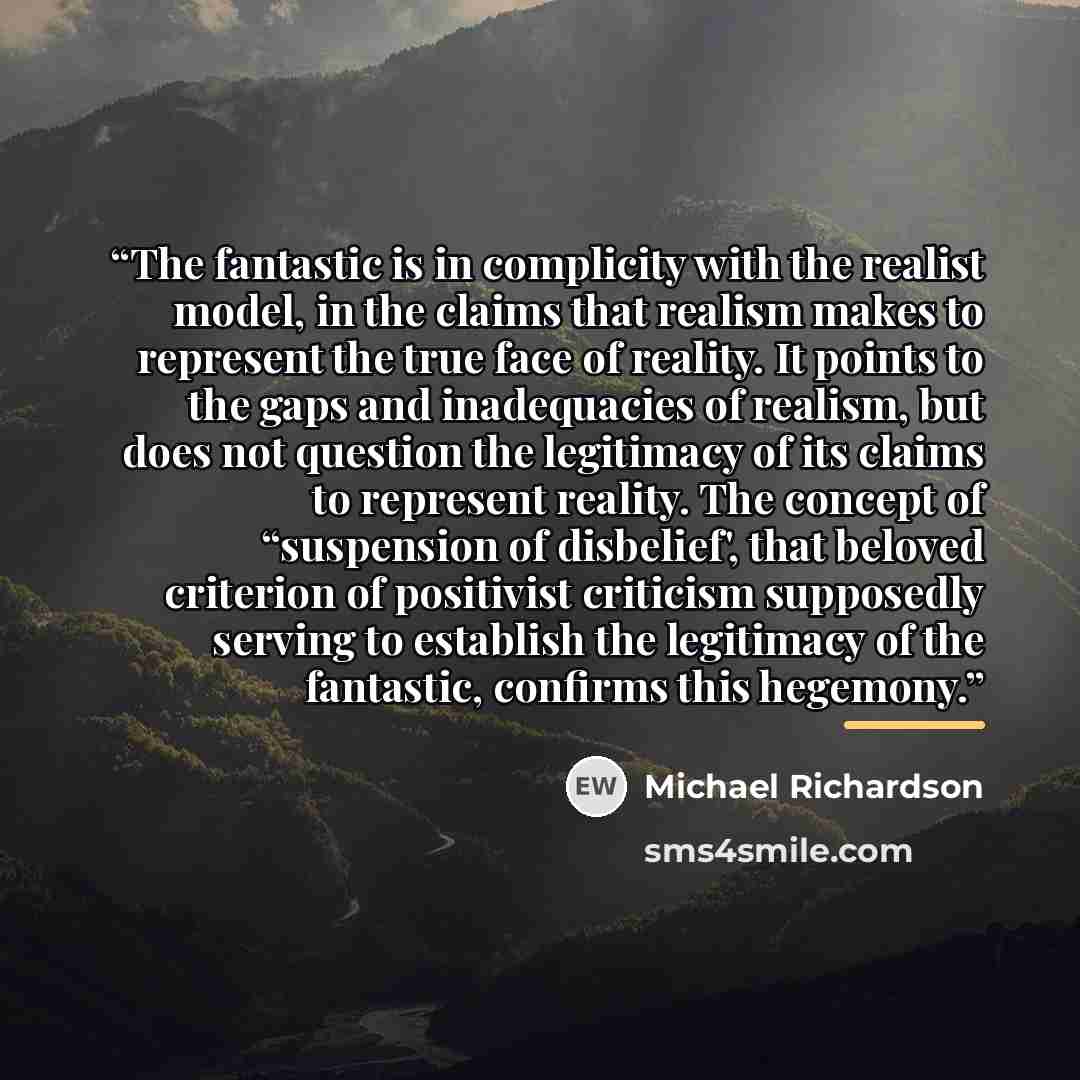 “The fantastic is in complicity with the realist model, in the claims that realism makes to represent the true face of reality. It points to the gaps and inadequacies of realism, but does not question the legitimacy of its claims to represent reality. The concept of “suspension of disbelief', that…” quote by Michael Richardson
