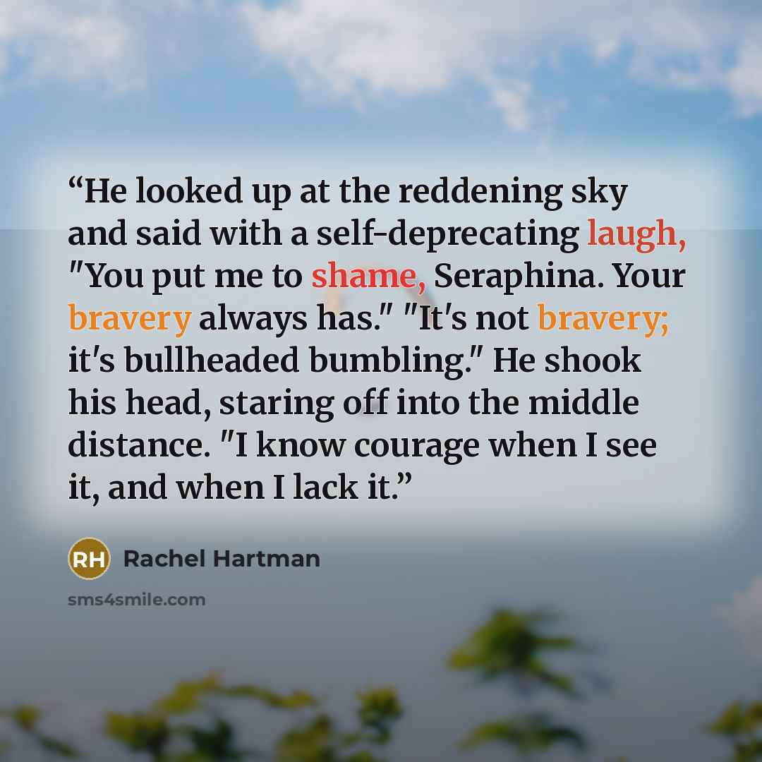 “He looked up at the reddening sky and said with a self-deprecating laugh, "You put me to shame, Seraphina. Your bravery always has." "It's not bravery; it's bullheaded bumbling." He shook his head, staring off into the middle distance. "I know courage when I see it, and when I lack it.” quote by Rachel Hartman