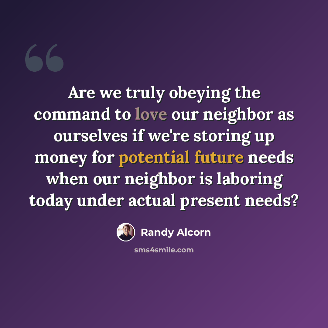 “Are we truly obeying the command to love our neighbor as ourselves if we're storing up money for potential future needs when our neighbor is laboring today under actual present needs?” quote by Randy Alcorn