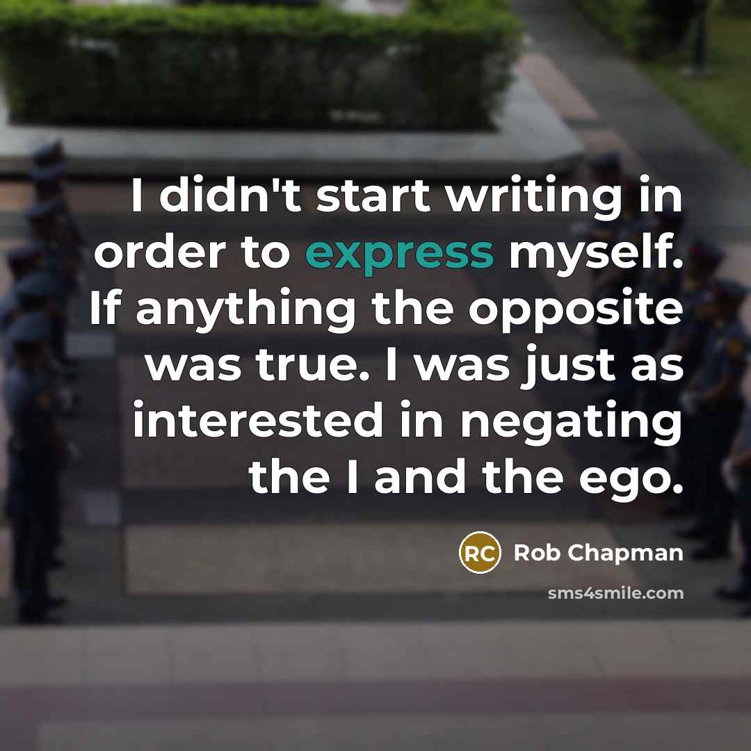 “I didn't start writing in order to express myself. If anything the opposite was true. I was just as interested in negating the I and the ego.” quote by Rob Chapman