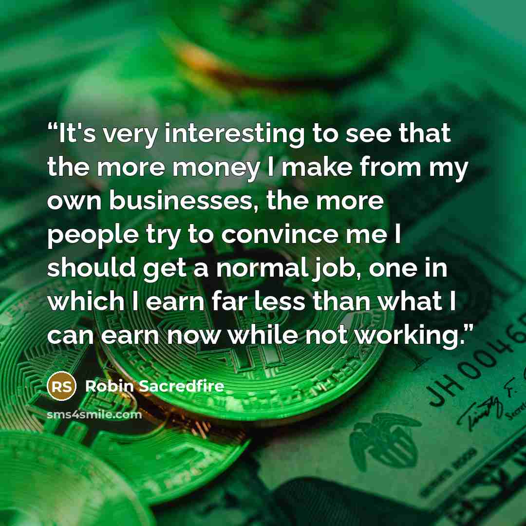 “It's very interesting to see that the more money I make from my own businesses, the more people try to convince me I should get a normal job, one in which I earn far less than what I can earn now while not working.” quote by Robin Sacredfire