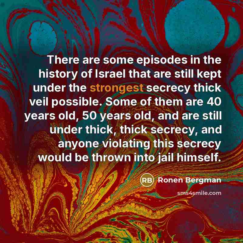 “There are some episodes in the history of Israel that are still kept under the strongest secrecy thick veil possible. Some of them are 40 years old, 50 years old, and are still under thick, thick secrecy, and anyone violating this secrecy would be thrown into jail himself.” quote by Ronen Bergman