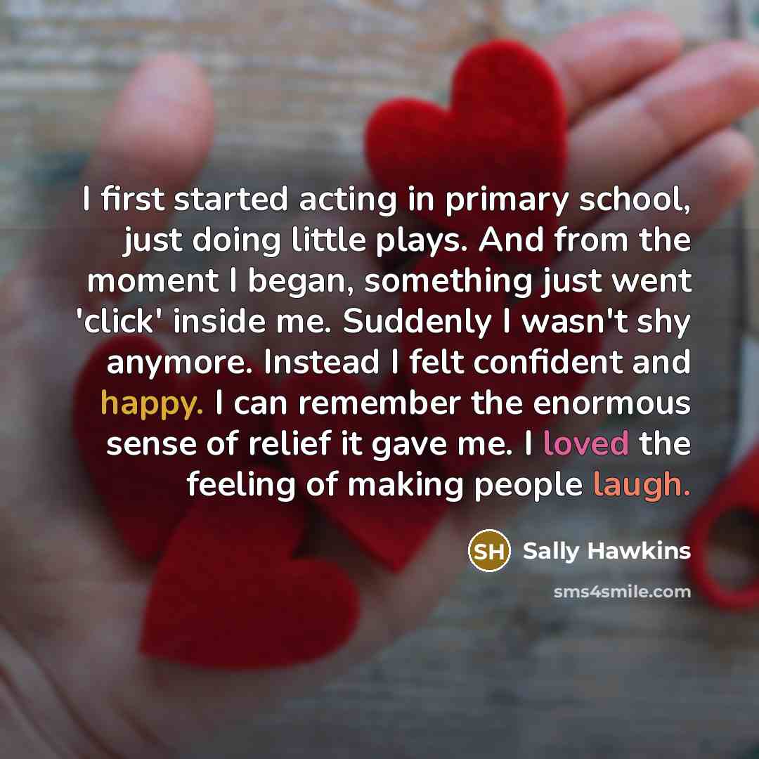 “I first started acting in primary school, just doing little plays. And from the moment I began, something just went 'click' inside me. Suddenly I wasn't shy anymore. Instead I felt confident and happy. I can remember the enormous sense of relief it gave me. I loved the feeling of making people…” quote by Sally Hawkins