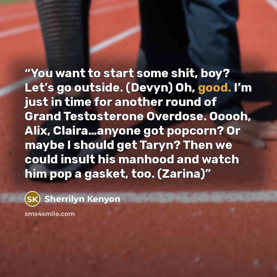 “You want to start some shit, boy? Let’s go outside. (Devyn) Oh, good. I’m just in time for another round of Grand Testosterone Overdose. Ooooh, Alix, Claira…anyone got popcorn? Or maybe I should get Taryn? Then we could insult his manhood and watch him pop a gasket, too. (Zarina)” quote by Sherrilyn Kenyon