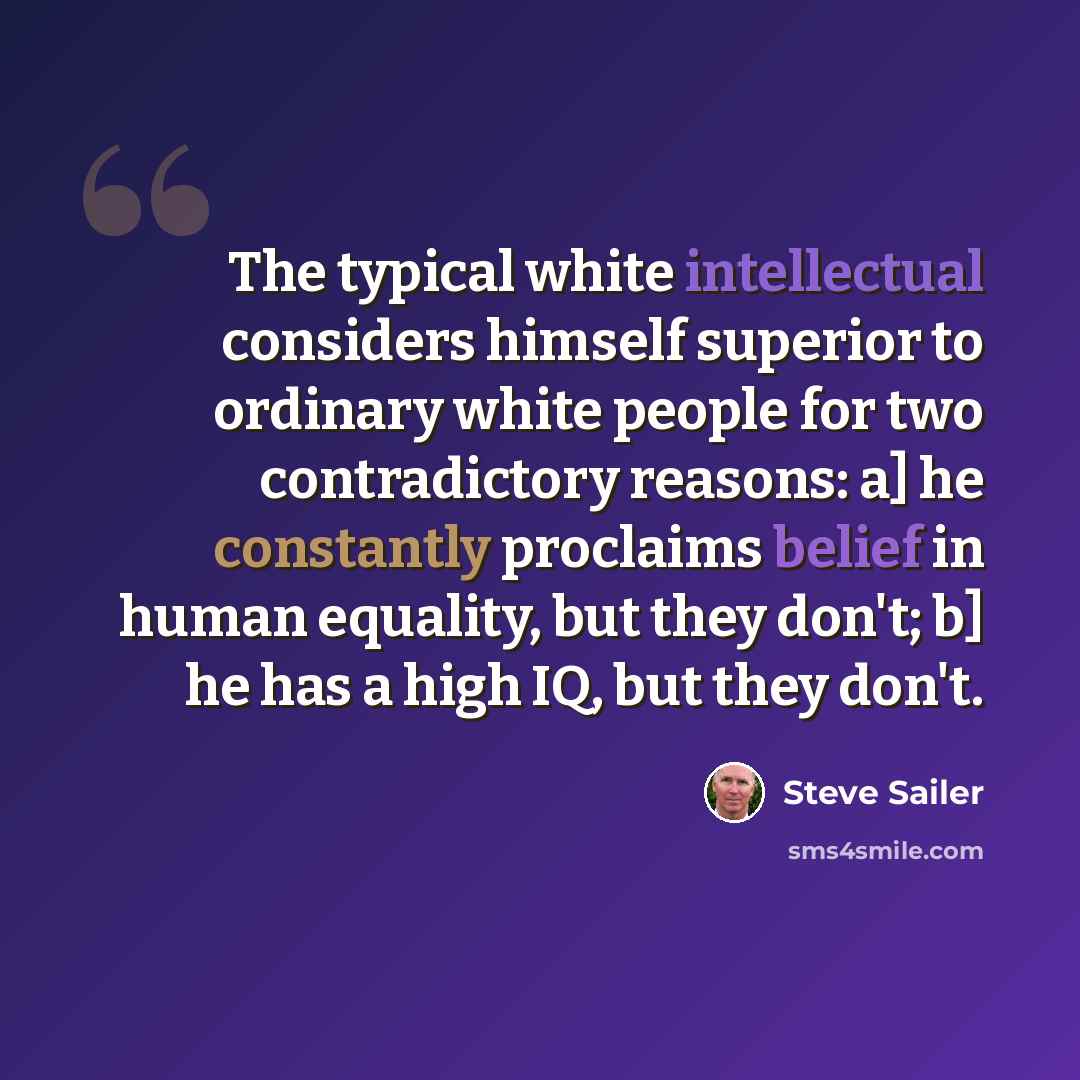 “The typical white intellectual considers himself superior to ordinary white people for two contradictory reasons: a] he constantly proclaims belief in human equality, but they don't; b] he has a high IQ, but they don't.” quote by Steve Sailer