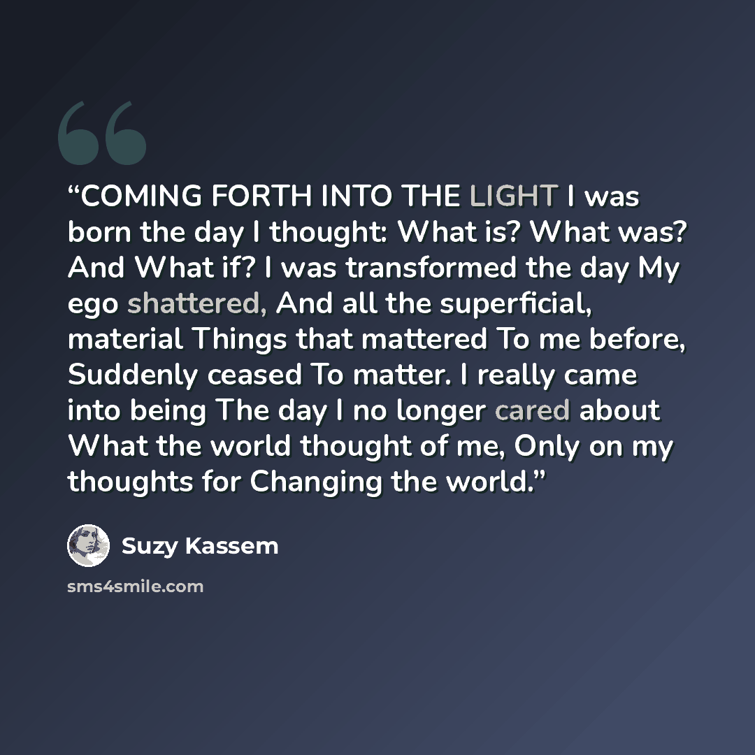 “COMING FORTH INTO THE LIGHT I was born the day I thought: What is? What was? And What if? I was transformed the day My ego shattered, And all the superficial, material Things that mattered To me before, Suddenly ceased To matter. I really came into being The day I no longer cared about What the…” quote by Suzy Kassem