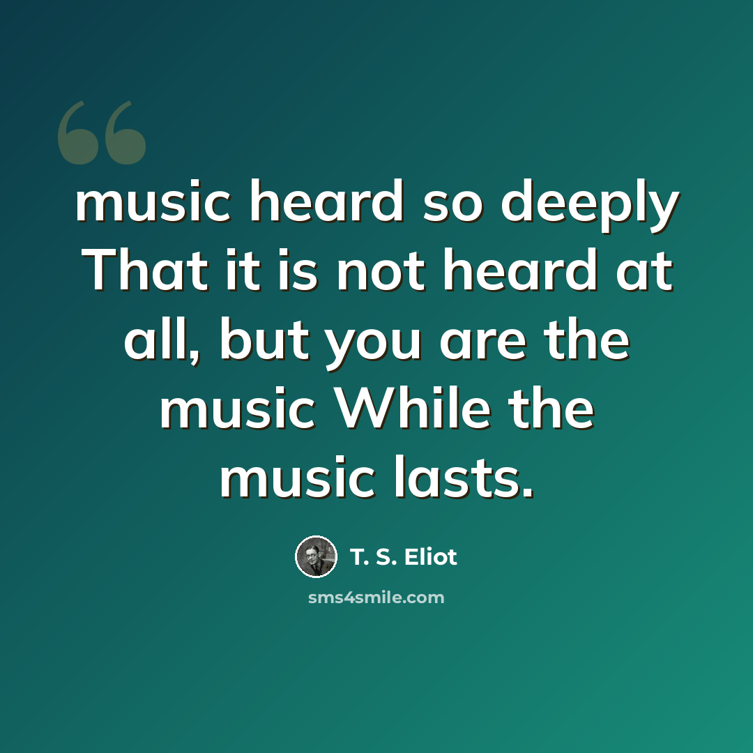 “music heard so deeply That it is not heard at all, but you are the music While the music lasts.” quote by T. S. Eliot