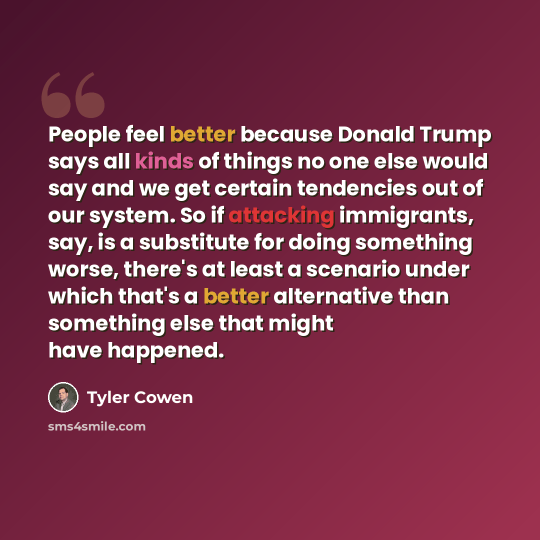 “People feel better because Donald Trump says all kinds of things no one else would say and we get certain tendencies out of our system. So if attacking immigrants, say, is a substitute for doing something worse, there's at least a scenario under which that's a better alternative than something…” quote by Tyler Cowen