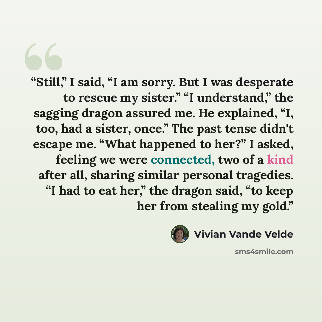 “Still,” I said, “I am sorry. But I was desperate to rescue my sister.” “I understand,” the sagging dragon assured me. He explained, “I, too, had a sister, once.” The past tense didn't escape me. “What happened to her?” I asked, feeling we were connected, two of a kind after all, sharing similar…” quote by Vivian Vande Velde