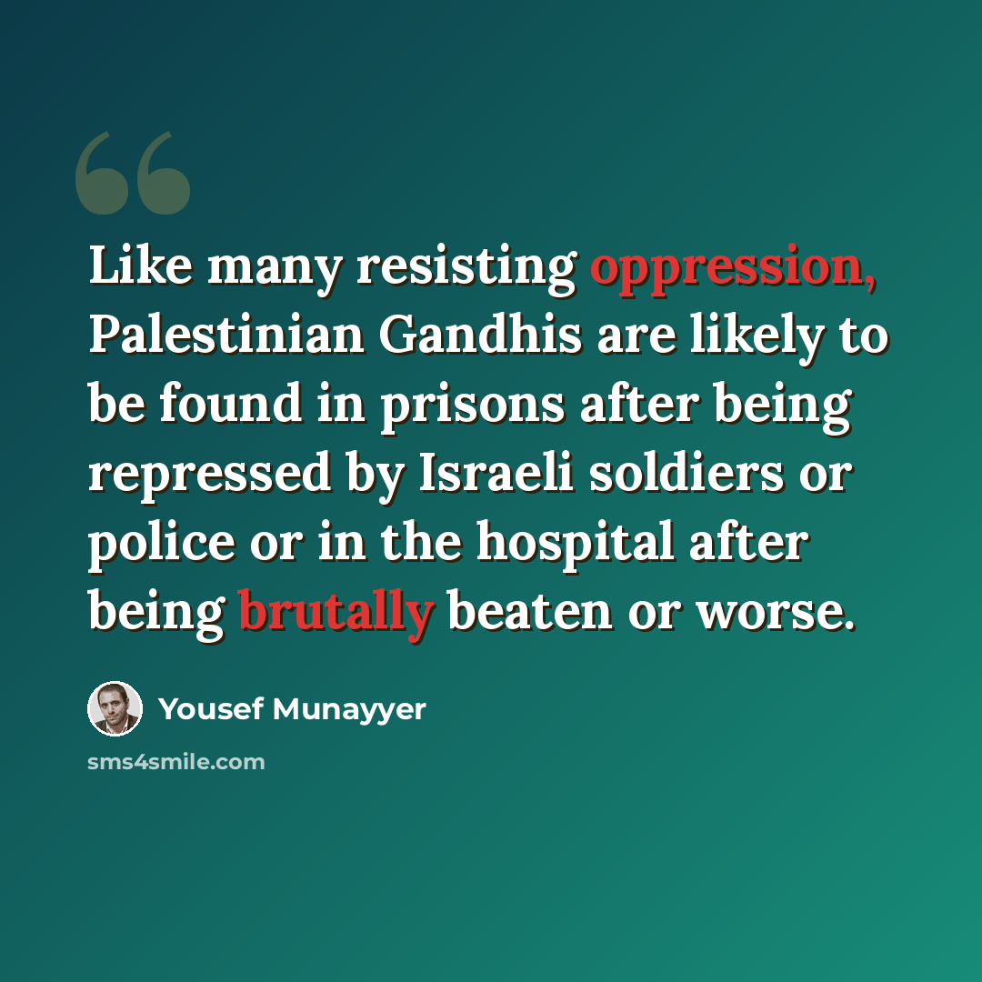 “Like many resisting oppression, Palestinian Gandhis are likely to be found in prisons after being repressed by Israeli soldiers or police or in the hospital after being brutally beaten or worse.” quote by Yousef Munayyer