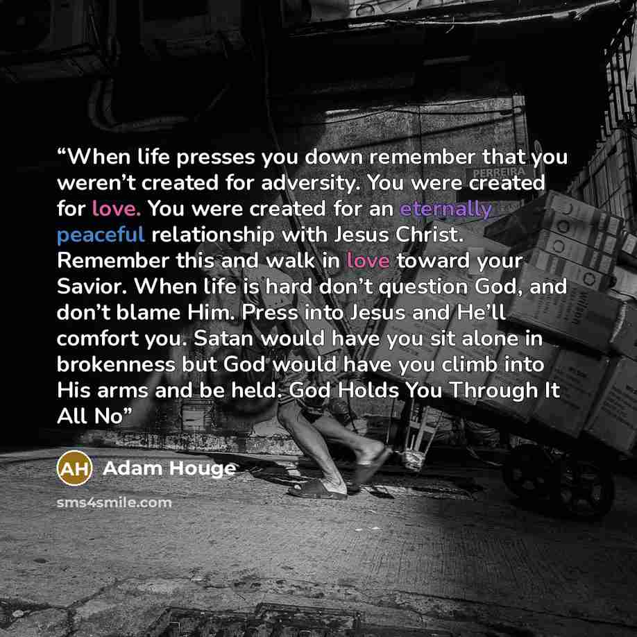 “When life presses you down remember that you weren’t created for adversity. You were created for love. You were created for an eternally peaceful relationship with Jesus Christ. Remember this and walk in love toward your Savior. When life is hard don’t question God, and don’t blame Him. Press into…” quote by Adam Houge