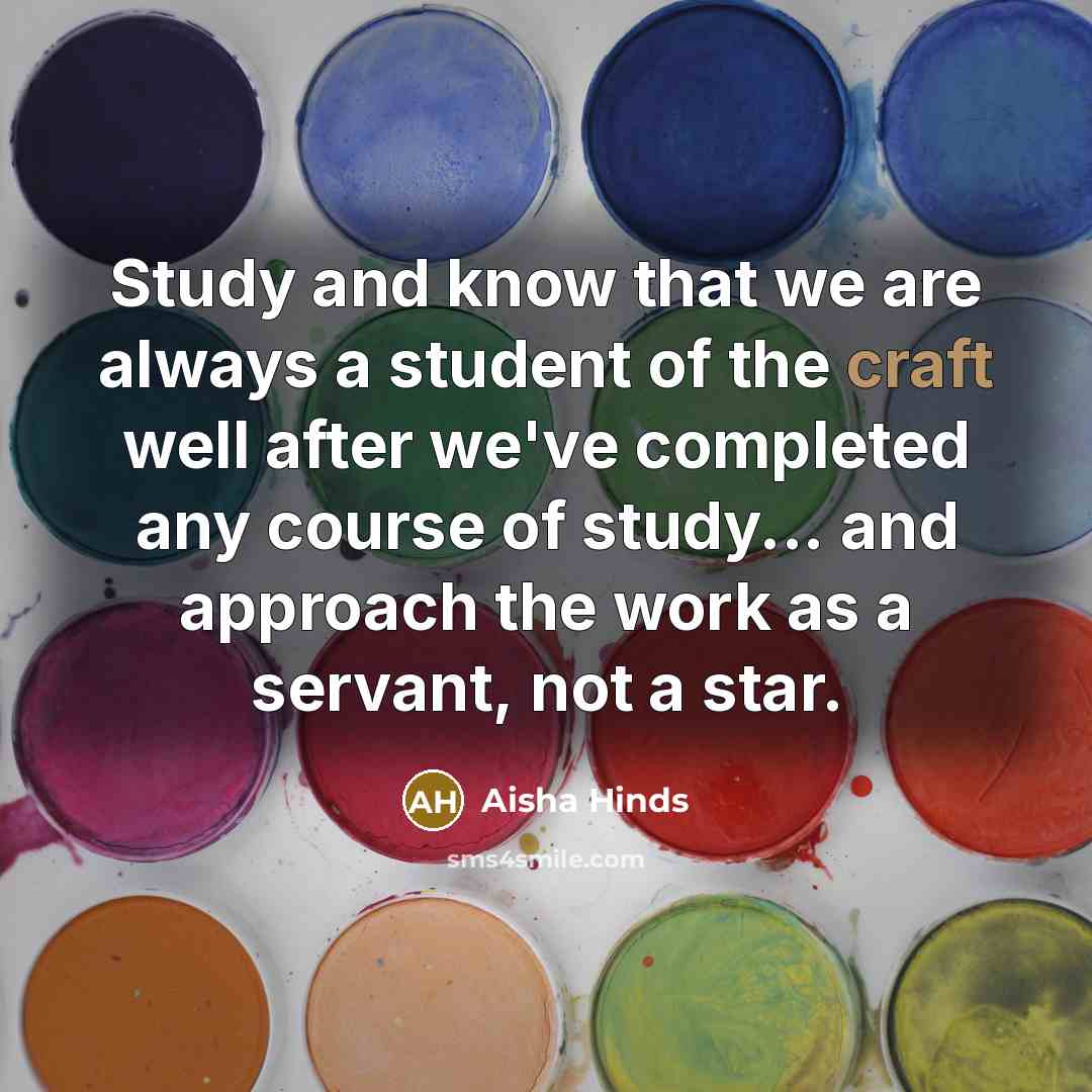 “Study and know that we are always a student of the craft well after we've completed any course of study... and approach the work as a servant, not a star.” quote by Aisha Hinds